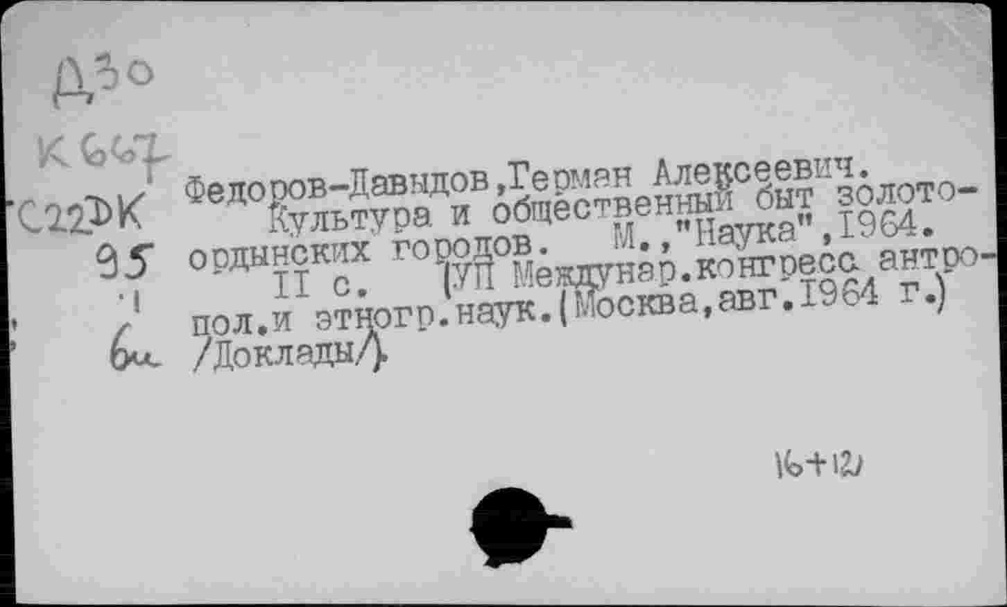 ﻿Федоров-ДавндоВдГермян А^с^евичблото-С22?>К Культура и общее ^ен«Иаука” ,1964.
95 ордынских готу^°®ёждунар.конгресс антро -	ПОЛ.И зтногр.'наук.і&ква.авг.гем г.)
Ом- /Доклады/).
и>-+Ш